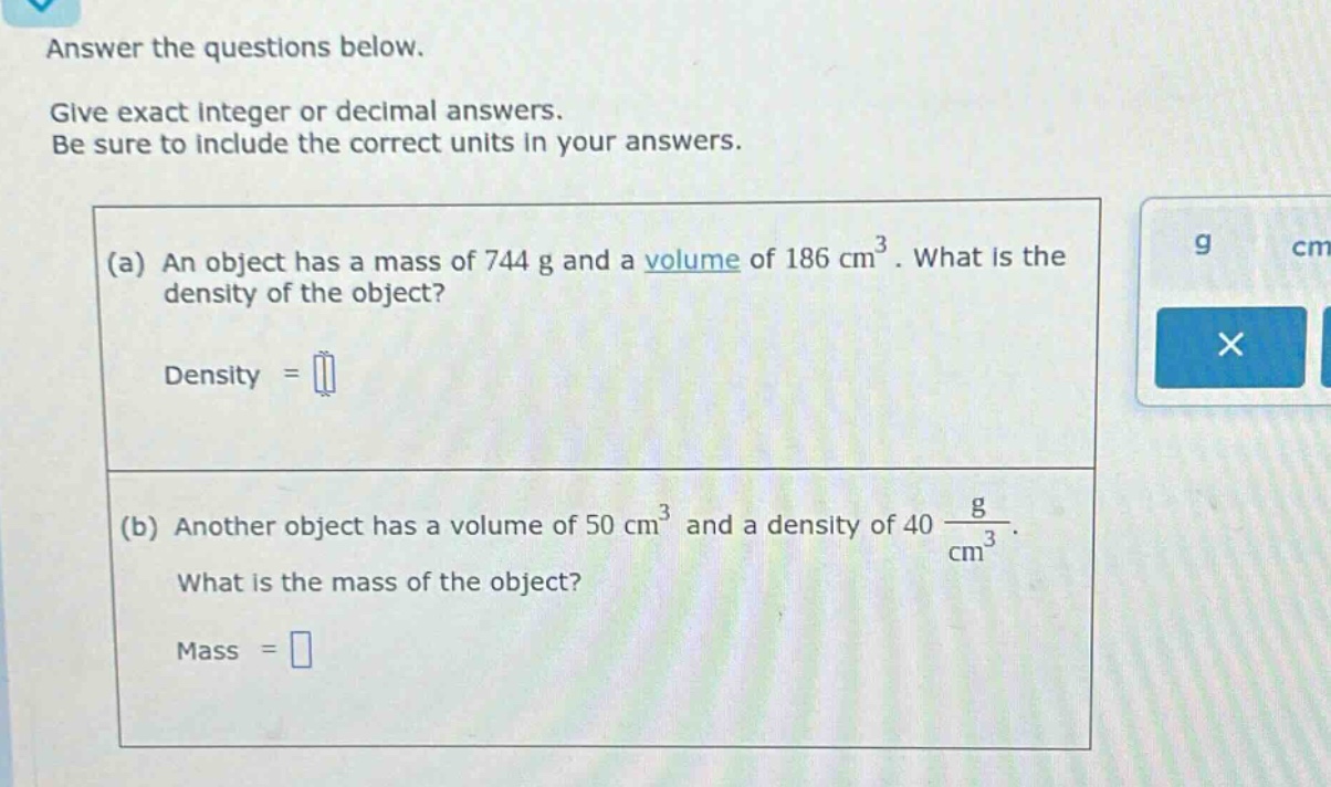 answer the questions below. give exact integer or decimal answers. be sure to include the correct units in your answers. (a) an object has a mass of 744 g and a volume of 186 cm³. what is the density of the object? density = (b) another object has a volume of 50 cm³ and a density of 40 g/cm³. what is the mass of the object? mass =