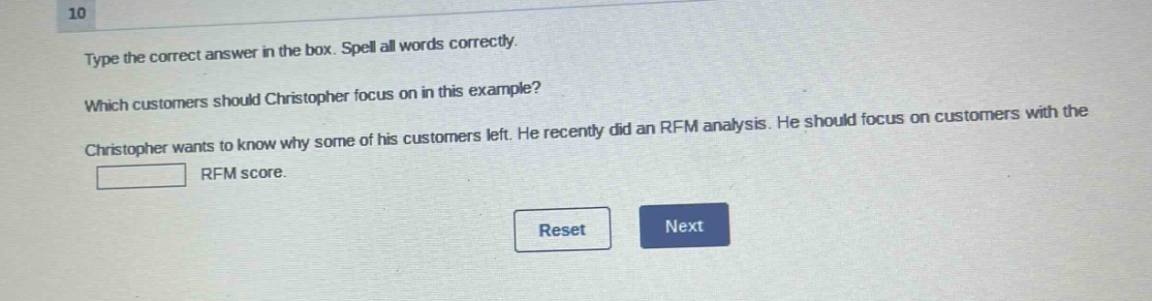 10 type the correct answer in the box. spell all words correctly. which customers should christopher focus on in this example? christopher wants to know why some of his customers left. he recently did an rfm analysis. he should focus on customers with the rfm score.