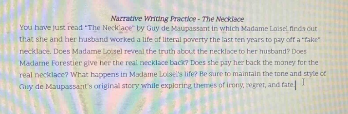 narrative writing practice - the necklace\nyou have just read \the necklace\ by guy de maupassant in which madame loisel finds out that she and her husband worked a life of literal poverty the last ten years to pay off a \fake\ necklace. does madame loisel reveal the truth about the necklace to her husband? does madame forestier give her the real necklace back? does she pay her back the money for the real necklace? what happens in madame loisels life? be sure to maintain the tone and style of guy de maupassants original story while exploring themes of irony, regret, and fate.