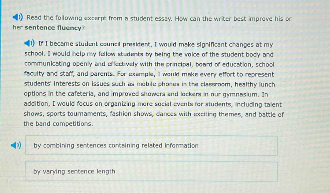 read the following excerpt from a student essay. how can the writer best improve his or her sentence fluency? if i became student council president, i would make significant changes at my school. i would help my fellow students by being the voice of the student body and communicating openly and effectively with the principal, board of education, school faculty and staff, and parents. for example, i would make every effort to represent students interests on issues such as mobile phones in the classroom, healthy lunch options in the cafeteria, and improved showers and lockers in our gymnasium. in addition, i would focus on organizing more social events for students, including talent shows, sports tournaments, fashion shows, dances with exciting themes, and battle of the band competitions. by combining sentences containing related information by varying sentence length