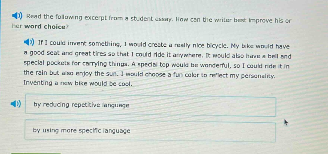 read the following excerpt from a student essay. how can the writer best improve his or her word choice? if i could invent something, i would create a really nice bicycle. my bike would have a good seat and great tires so that i could ride it anywhere. it would also have a bell and special pockets for carrying things. a special top would be wonderful, so i could ride it in the rain but also enjoy the sun. i would choose a fun color to reflect my personality. inventing a new bike would be cool. by reducing repetitive language by using more specific language