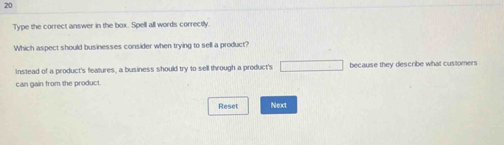type the correct answer in the box. spell all words correctly. which aspect should businesses consider when trying to sell a product? instead of a products features, a business should try to sell through a products because they describe what customers can gain from the product.