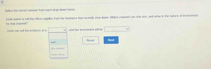 select the correct answer from each drop - down menu. josie wants to sell the office supplies from her business that recently shut down. which channel can she use, and what is the nature of investment for that channel? josie can sell the products at a drop - down menu with options: mall, flea market, trade show, and her investment will be drop - down menu. reset next