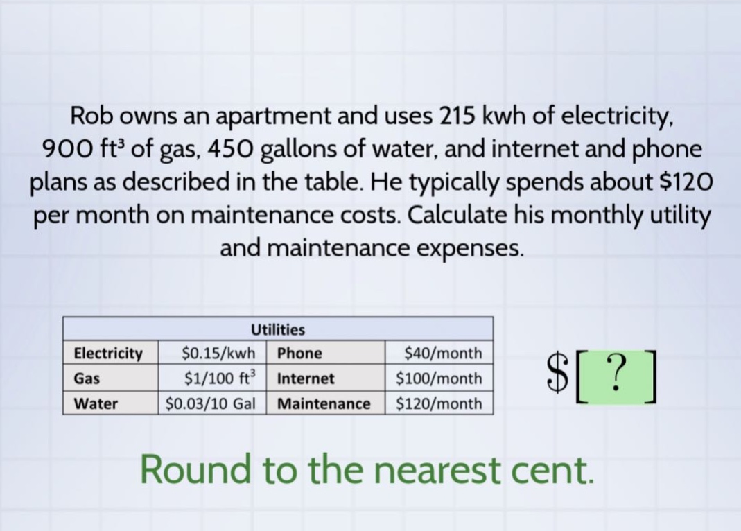 rob owns an apartment and uses 215 kwh of electricity, 900 ft³ of gas, 450 gallons of water, and internet and phone plans as described in the table. he typically spends about $120 per month on maintenance costs. calculate his monthly utility and maintenance expenses. utilities electricity $0.15/kwh phone $40/month gas $1/100 ft³ internet $100/month water $0.03/10 gal maintenance $120/month round to the nearest cent.