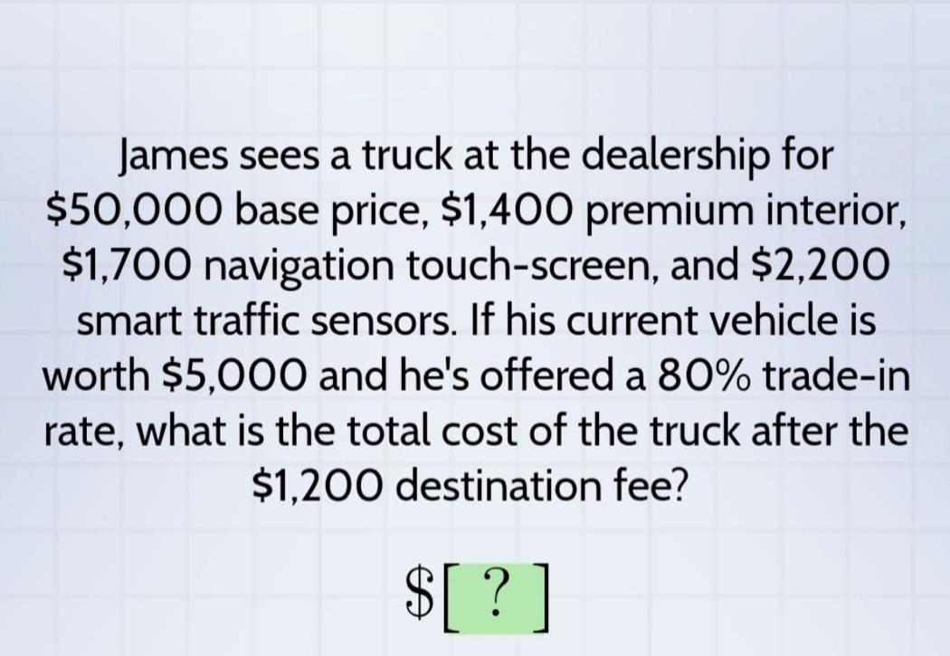 james sees a truck at the dealership for $50,000 base price, $1,400 premium interior, $1,700 navigation touch - screen, and $2,200 smart traffic sensors. if his current vehicle is worth $5,000 and hes offered a 80% trade - in rate, what is the total cost of the truck after the $1,200 destination fee?