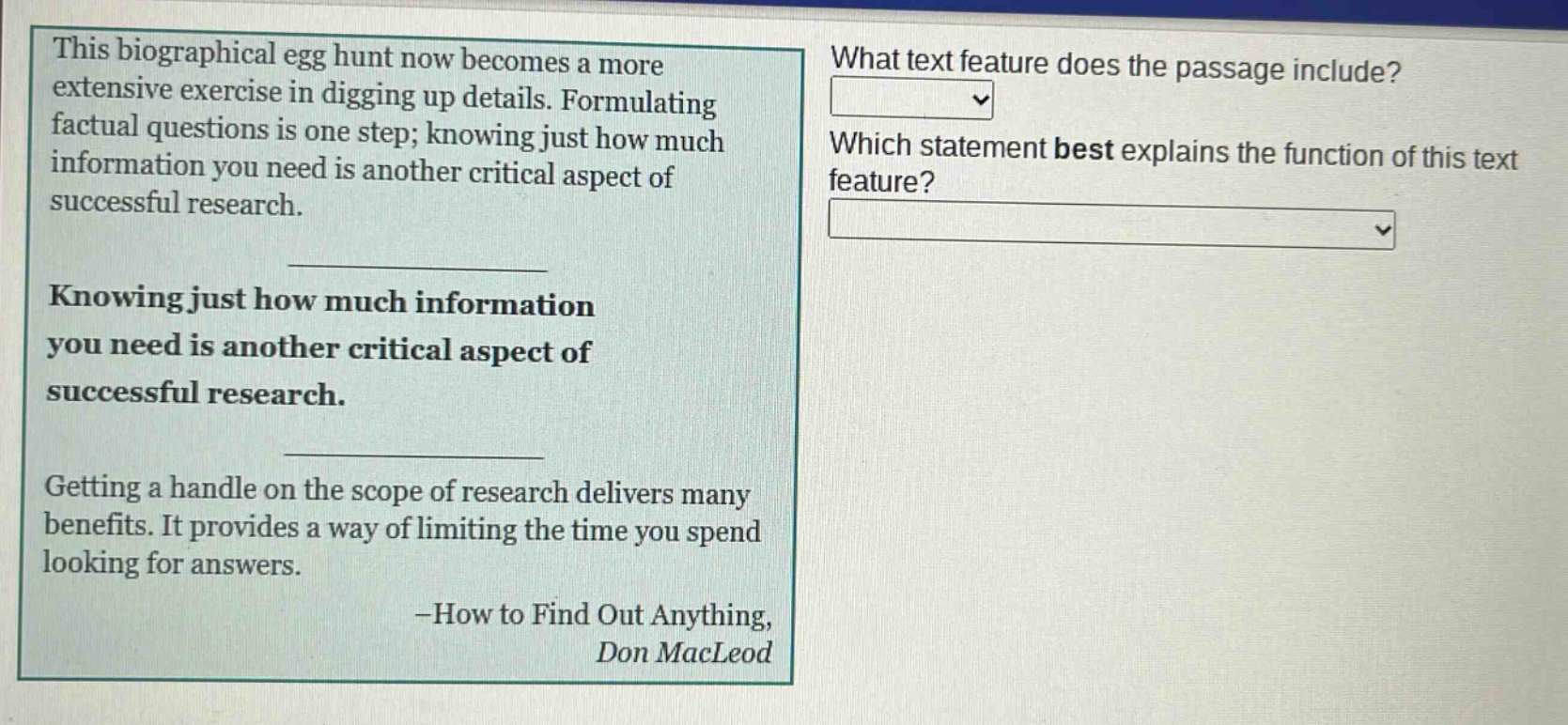 this biographical egg hunt now becomes a more extensive exercise in digging up details. formulating factual questions is one step; knowing just how much information you need is another critical aspect of successful research. knowing just how much information you need is another critical aspect of successful research. getting a handle on the scope of research delivers many benefits. it provides a way of limiting the time you spend looking for answers. -how to find out anything, don macleod what text feature does the passage include? which statement best explains the function of this text feature?