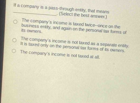 if a company is a pass - through entity, that means _________. (select the best answer.) the companys income is taxed twice - once on the business entity, and again on the personal tax forms of its owners. the companys income is not taxed as a separate entity. it is taxed only on the personal tax forms of its owners. the companys income is not taxed at all.
