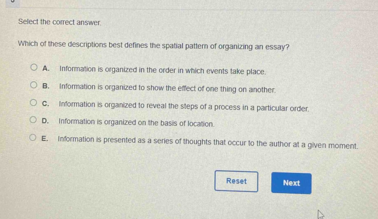 select the correct answer. which of these descriptions best defines the spatial pattern of organizing an essay? a. information is organized in the order in which events take place. b. information is organized to show the effect of one thing on another. c. information is organized to reveal the steps of a process in a particular order. d. information is organized on the basis of location. e. information is presented as a series of thoughts that occur to the author at a given moment.