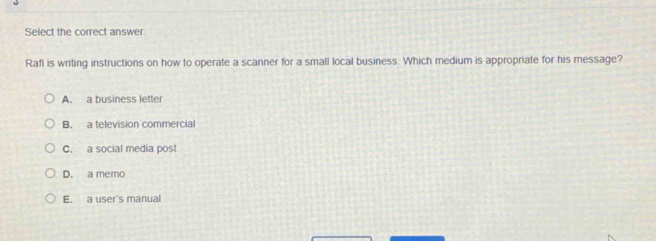 select the correct answer. rafi is writing instructions on how to operate a scanner for a small local business. which medium is appropriate for his message? a. a business letter b. a television commercial c. a social media post d. a memo e. a users manual