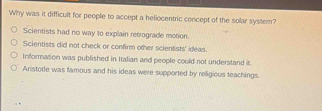 why was it difficult for people to accept a heliocentric concept of the solar system? scientists had no way to explain retrograde motion. scientists did not check or confirm other scientists ideas. information was published in italian and people could not understand it. aristotle was famous and his ideas were supported by religious teachings.