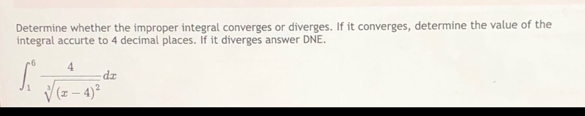 determine whether the improper integral converges or diverges. if it converges, determine the value of the integral accurte to 4 decimal places. if it diverges answer dne.\n∫₁⁶ 4/∛((x - 4)²) dx