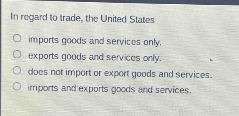 in regard to trade, the united states\nimports goods and services only.\nexports goods and services only.\ndoes not import or export goods and services.\nimports and exports goods and services.