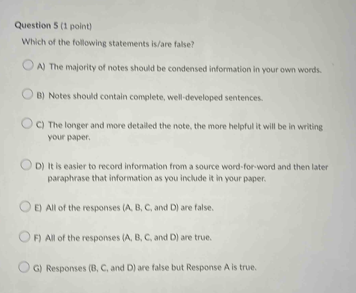 question 5 (1 point) which of the following statements is/are false? a) the majority of notes should be condensed information in your own words. b) notes should contain complete, well - developed sentences. c) the longer and more detailed the note, the more helpful it will be in writing your paper. d) it is easier to record information from a source word - for - word and then later paraphrase that information as you include it in your paper. e) all of the responses (a, b, c, and d) are false. f) all of the responses (a, b, c, and d) are true. g) responses (b, c, and d) are false but response a is true.