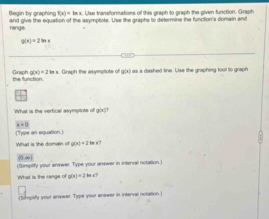 begin by graphing f(x)=ln x. use transformations of this graph to graph the given function. graph and give the equation of the asymptote. use the graphs to determine the functions domain and range. g(x)=2ln x graph g(x)=2ln x. graph the asymptote of g(x) as a dashed line. use the graphing tool to graph the function. what is the vertical asymptote of g(x)? x = 0 (type an equation.) what is the domain of g(x)=2ln x? (0,∞) (simplify your answer. type your answer in interval notation.) what is the range of g(x)=2ln x? (simplify your answer. type your answer in interval notation.)