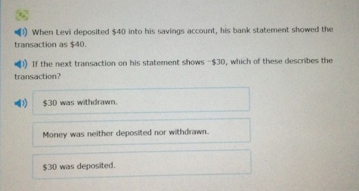 when levi deposited $40 into his savings account, his bank statement showed the transaction as $40. if the next transaction on his statement shows -$30, which of these describes the transaction? $30 was withdrawn. money was neither deposited nor withdrawn. $30 was deposited.