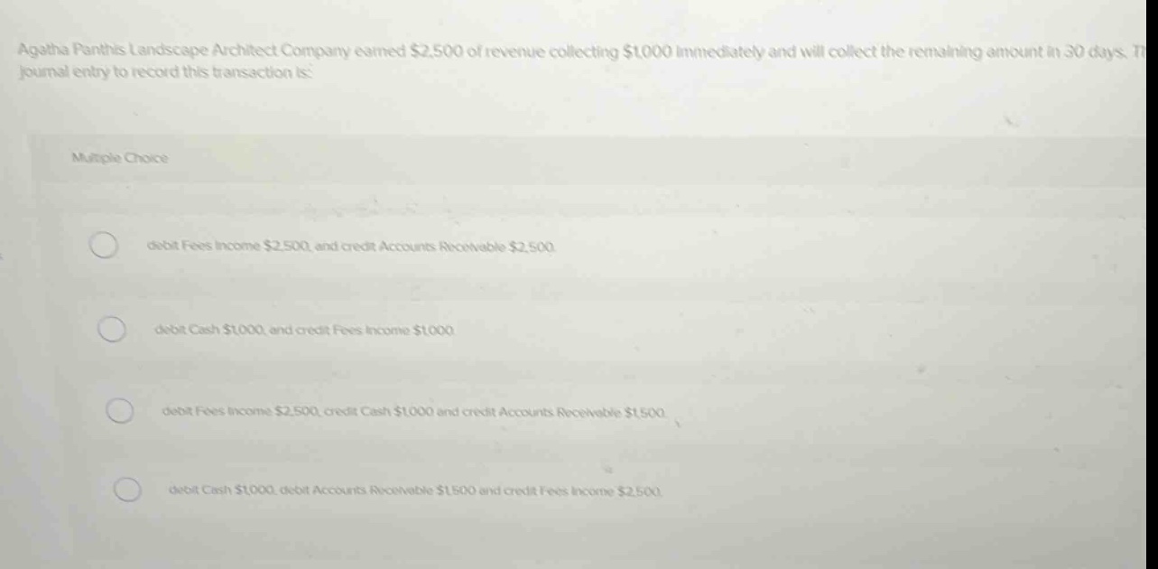 agatha panthis landscape architect company earned $2,500 of revenue collecting $1000 immediately and will collect the remaining amount in 30 days. the journal entry to record this transaction is: multiple choice debit fees income $2,500 and credit accounts receivable $2,500 debit cash $1000 and credit fees income $1000 debit fees income $2,500, credit cash $1000 and credit accounts receivable $1500 debit cash $1000, debit accounts receivable $1500 and credit fees income $2,500