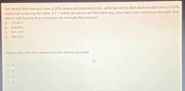 tax returns filed manually have a 20% chance of containing errors, while tax returns filed electronically have a 0.05% chance of containing the same. if 2.7 million tax returns are filed each way, how many more erroneous manually - filed returns will there be than erroneous electronically - filed returns? a 270,675 b 538,650 c 541,350 d 269,325 please select the best answer from the choices provided