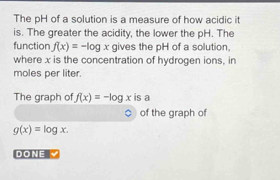 the ph of a solution is a measure of how acidic it is. the greater the acidity, the lower the ph. the function f(x)= -log x gives the ph of a solution, where x is the concentration of hydrogen ions, in moles per liter. the graph of f(x)= -log x is a of the graph of g(x)=log x. done