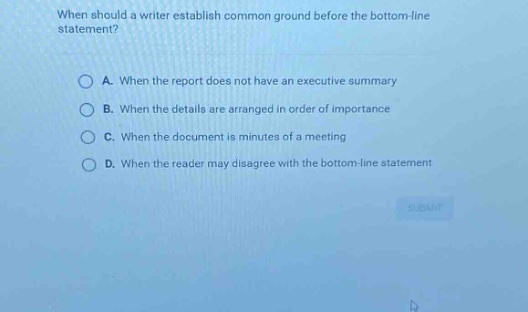 when should a writer establish common ground before the bottom - line statement?\na. when the report does not have an executive summary\nb. when the details are arranged in order of importance\nc. when the document is minutes of a meeting\nd. when the reader may disagree with the bottom - line statement
