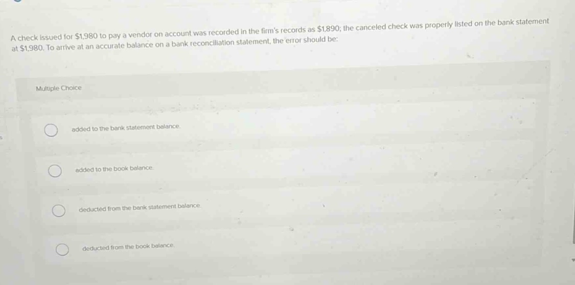 a check issued for $1,980 to pay a vendor on account was recorded in the firms records as $1,890; the canceled check was properly listed on the bank statement at $1,980. to arrive at an accurate balance on a bank reconciliation statement, the error should be: multiple choice added to the bank statement balance. added to the book balance. deducted from the bank statement balance. deducted from the book balance.