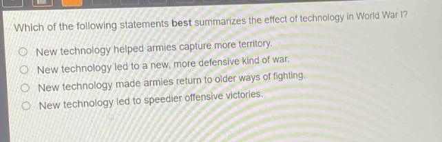which of the following statements best summarizes the effect of technology in world war i?\nnew technology helped armies capture more territory.\nnew technology led to a new, more defensive kind of war.\nnew technology made armies return to older ways of fighting.\nnew technology led to speedier offensive victories.