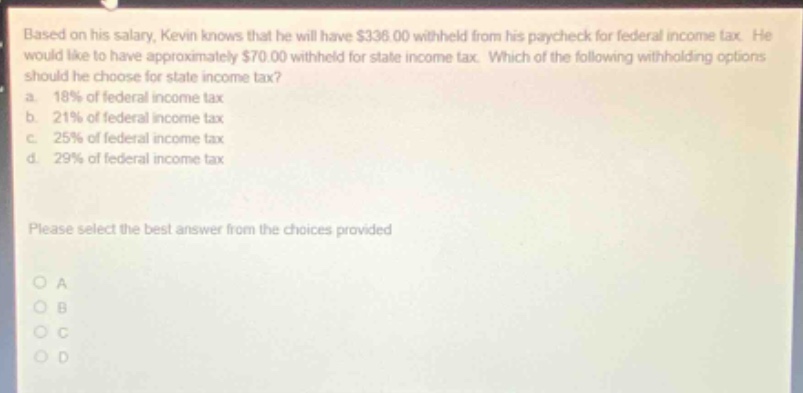 based on his salary, kevin knows that he will have $336.00 withheld from his paycheck for federal income tax. he would like to have approximately $70.00 withheld for state income tax. which of the following withholding options should he choose for state income tax? a. 18% of federal income tax b. 21% of federal income tax c. 25% of federal income tax d. 29% of federal income tax please select the best answer from the choices provided