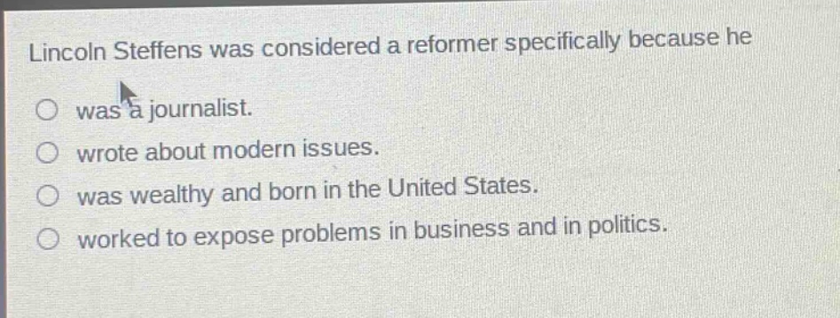 lincoln steffens was considered a reformer specifically because he\nwas a journalist.\nwrote about modern issues.\nwas wealthy and born in the united states.\nworked to expose problems in business and in politics.