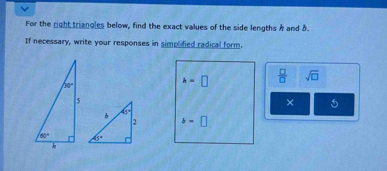 for the right triangles below, find the exact values of the side lengths h and b. if necessary, write your responses in simplified radical form.