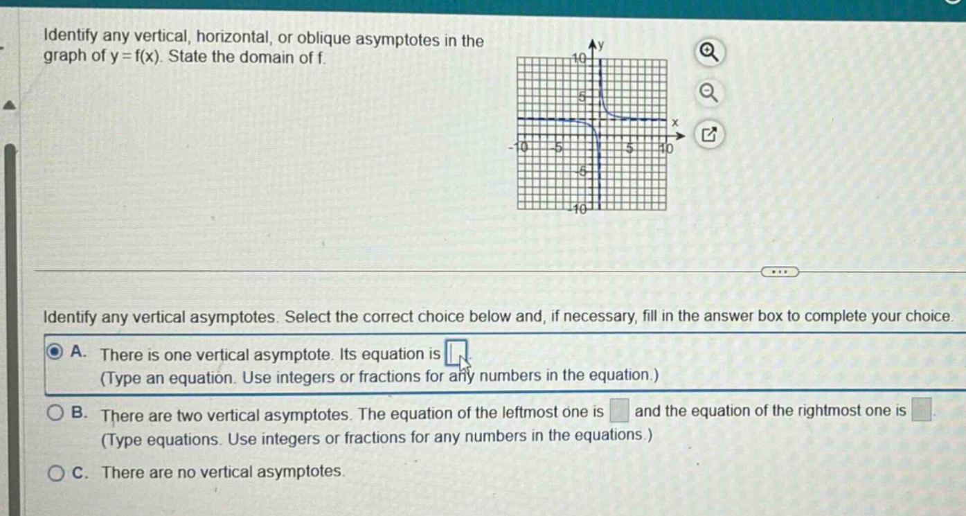 identify any vertical, horizontal, or oblique asymptotes in the graph of y = f(x). state the domain of f. identify any vertical asymptotes. select the correct choice below and, if necessary, fill in the answer box to complete your choice. a. there is one vertical asymptote. its equation is (type an equation. use integers or fractions for any numbers in the equation.) b. there are two vertical asymptotes. the equation of the leftmost one is and the equation of the rightmost one is (type equations. use integers or fractions for any numbers in the equations.) c. there are no vertical asymptotes.