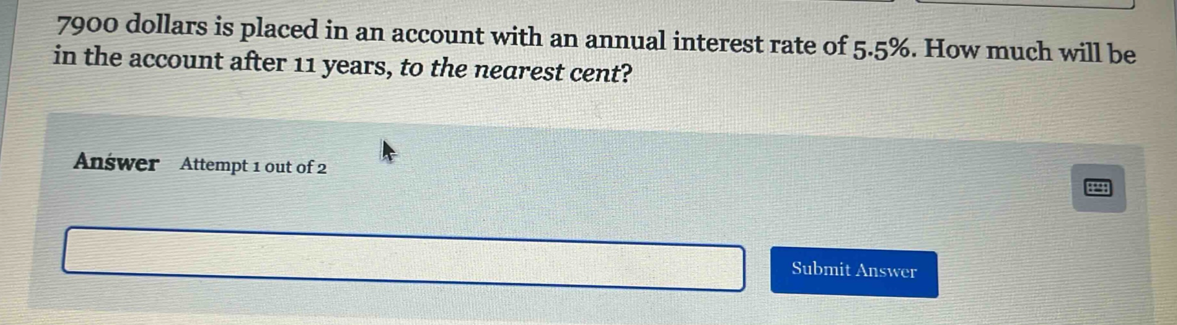 7900 dollars is placed in an account with an annual interest rate of 5.5%. how much will be in the account after 11 years, to the nearest cent? answer attempt 1 out of 2