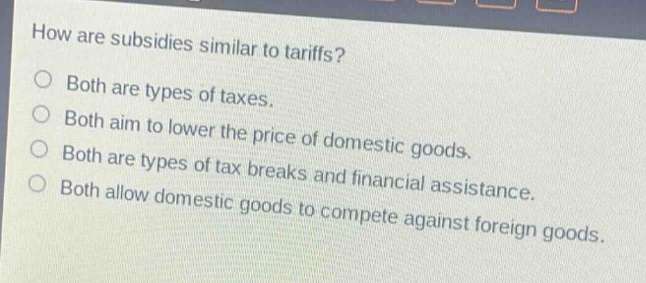 how are subsidies similar to tariffs?\no both are types of taxes.\no both aim to lower the price of domestic goods.\no both are types of tax breaks and financial assistance.\no both allow domestic goods to compete against foreign goods.