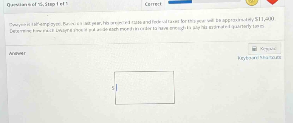 question 6 of 15, step 1 of 1 correct dwayne is self - employed. based on last year, his projected state and federal taxes for this year will be approximately $11,400. determine how much dwayne should put aside each month in order to have enough to pay his estimated quarterly taxes. answer keypad keyboard shortcuts