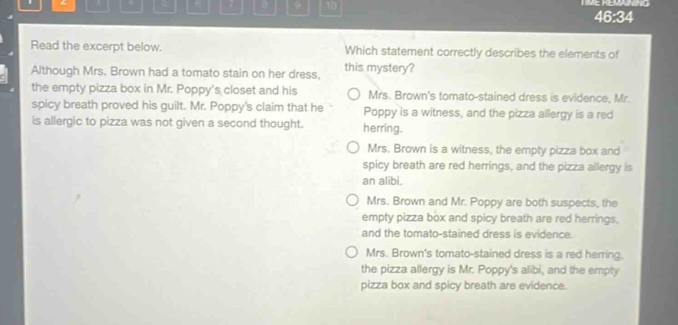 read the excerpt below. although mrs. brown had a tomato stain on her dress, the empty pizza box in mr. poppys closet and his spicy breath proved his guilt. mr. poppys claim that he is allergic to pizza was not given a second thought. which statement correctly describes the elements of this mystery? mrs. browns tomato - stained dress is evidence, mr. poppy is a witness, and the pizza allergy is a red herring. mrs. brown is a witness, the empty pizza box and spicy breath are red herrings, and the pizza allergy is an alibi. mrs. brown and mr. poppy are both suspects, the empty pizza box and spicy breath are red herrings, and the tomato - stained dress is evidence. mrs. browns tomato - stained dress is a red herring, the pizza allergy is mr. poppys alibi, and the empty pizza box and spicy breath are evidence.
