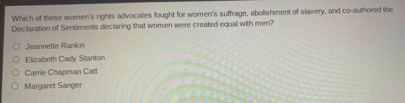 which of these womens rights advocates fought for womens suffrage, abolishment of slavery, and co - authored the declaration of sentiments declaring that women were created equal with men?\njeannette rankin\nelizabeth cady stanton\ncarrie chapman catt\nmargaret sanger