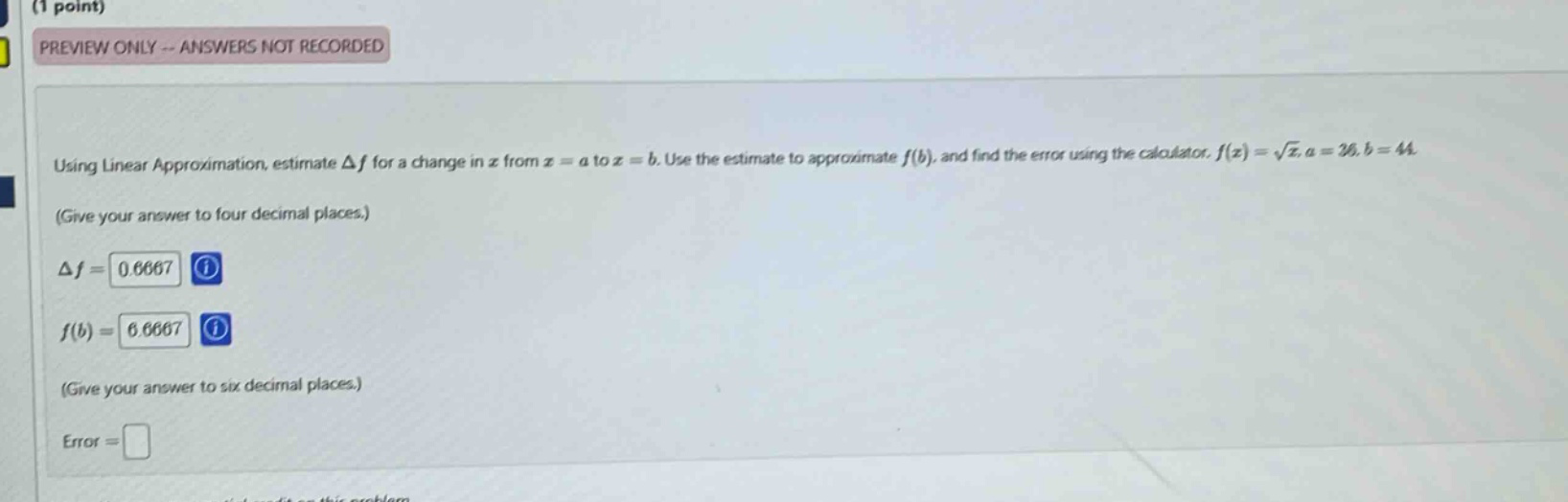 (1 point) preview only -- answers not recorded using linear approximation, estimate δf for a change in x from x = a to x = b. use the estimate to approximate f(b), and find the error using the calculator. f(x) = √x, a = 36, b = 44. (give your answer to four decimal places.) δf = 0.6667 f(b) = 6.6667 (give your answer to six decimal places.) error =
