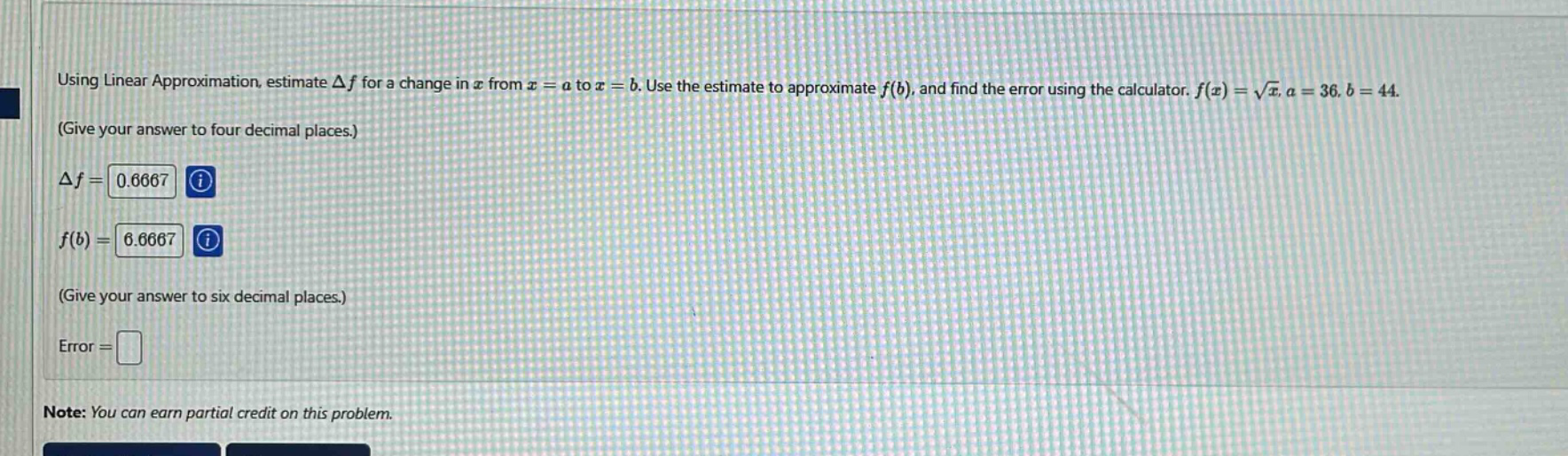using linear approximation, estimate δf for a change in x from x = a to x = b. use the estimate to approximate f(b), and find the error using the calculator. f(x) = √x, a = 36, b = 44. (give your answer to four decimal places.) δf = 0.6667 f(b) = 6.6667 (give your answer to six decimal places.) error = note: you can earn partial credit on this problem.