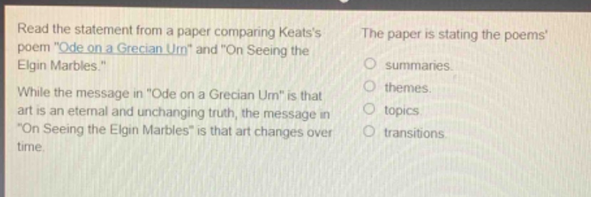 read the statement from a paper comparing keatss poem \ode on a grecian urn\ and \on seeing the elgin marbles.\ while the message in \ode on a grecian urn\ is that art is an eternal and unchanging truth, the message in \on seeing the elgin marbles\ is that art changes over time. the paper is stating the poems summaries. themes. topics. transitions.