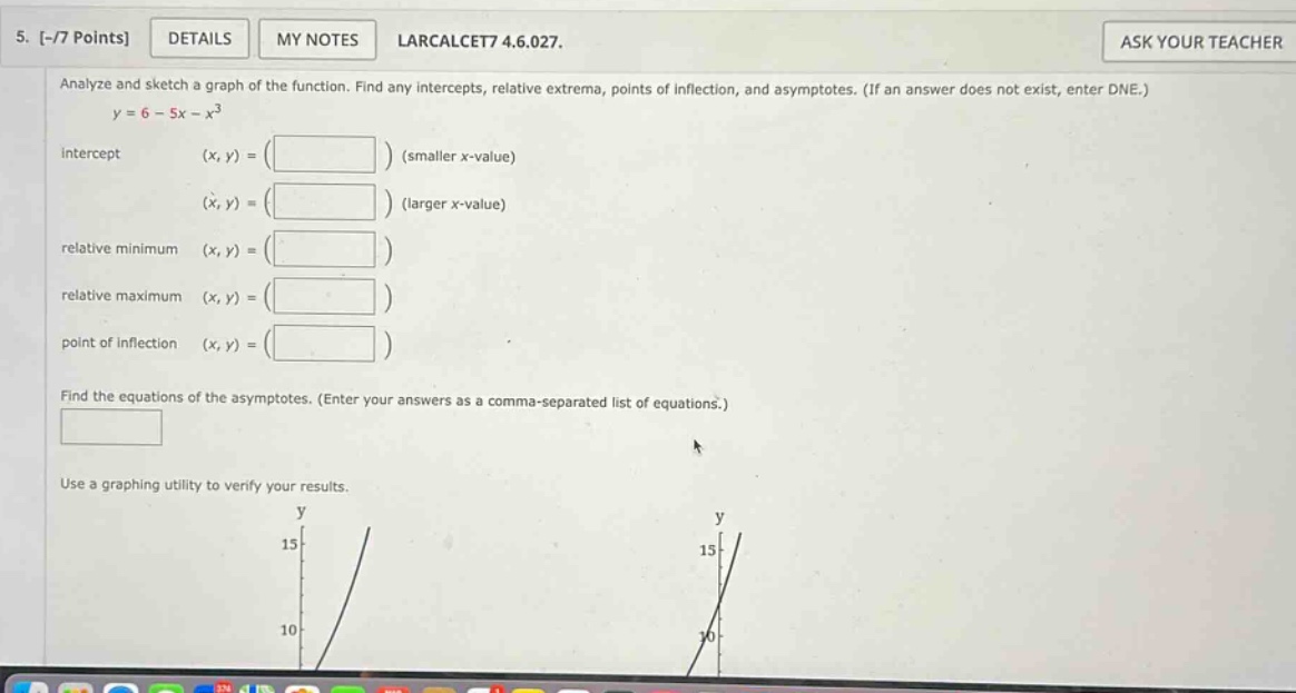 5. -/7 points details my notes larcalcet7 4.6.027. analyze and sketch a graph of the function. find any intercepts, relative extrema, points of inflection, and asymptotes. (if an answer does not exist, enter dne.) y = 6 - 5x - x^3 intercept (x, y) = ( ) (smaller x - value) (x, y) = ( ) (larger x - value) relative minimum (x, y) = ( ) relative maximum (x, y) = ( ) point of inflection (x, y) = ( ) find the equations of the asymptotes. (enter your answers as a comma - separated list of equations.) use a graphing utility to verify your results.