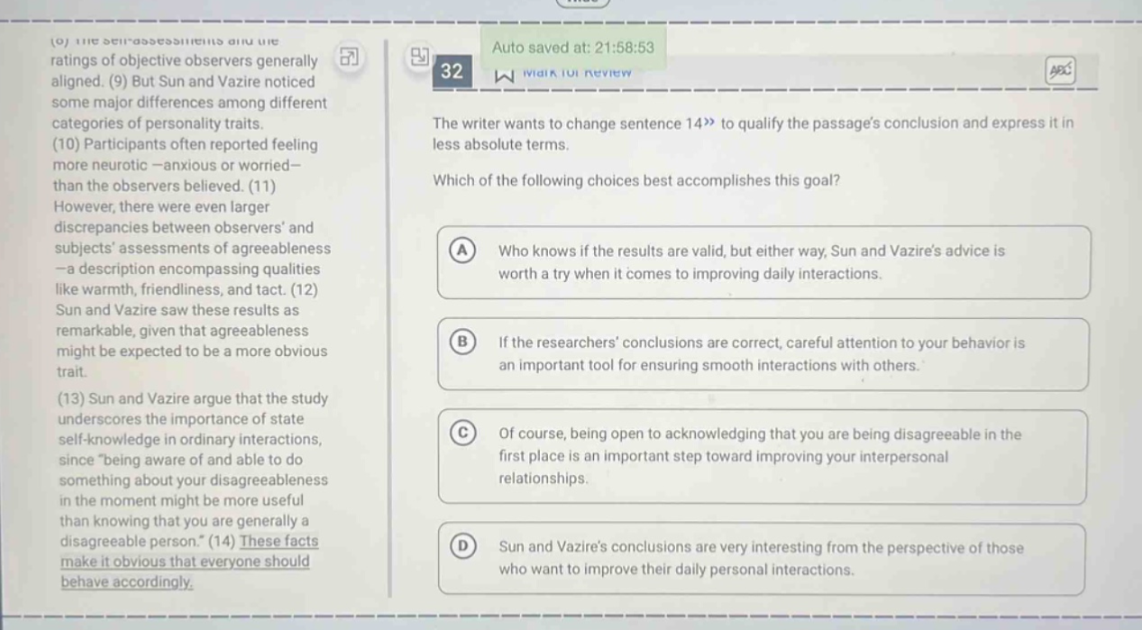 the writer wants to change sentence 14 to qualify the passage’s conclusion and express it in less absolute terms. which of the following choices best accomplishes this goal? a who knows if the results are valid, but either way, sun and vazire’s advice is worth a try when it comes to improving daily interactions. b if the researchers’ conclusions are correct, careful attention to your behavior is an important tool for ensuring smooth interactions with others. c of course, being open to acknowledging that you are being disagreeable in the first place is an important step toward improving your interpersonal relationships. d sun and vazire’s conclusions are very interesting from the perspective of those who want to improve their daily personal interactions.