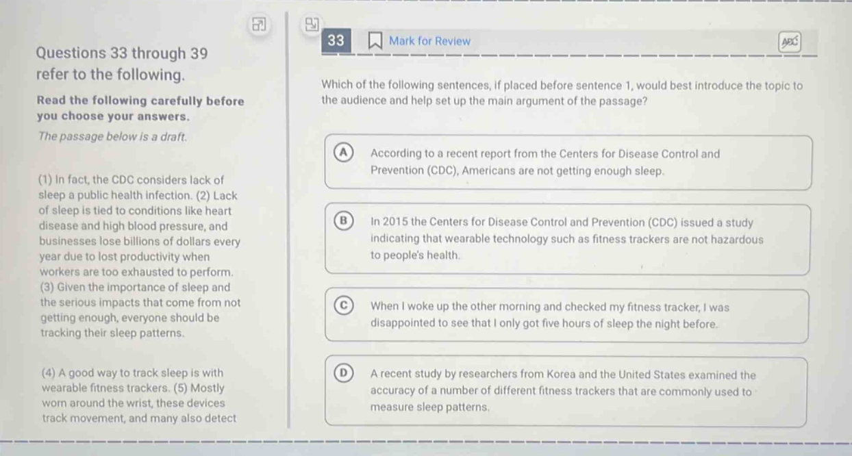 questions 33 through 39 refer to the following. read the following carefully before you choose your answers. the passage below is a draft. (1) in fact, the cdc considers lack of sleep a public health infection. (2) lack of sleep is tied to conditions like heart disease and high blood pressure, and businesses lose billions of dollars every year due to lost productivity when workers are too exhausted to perform. (3) given the importance of sleep and the serious impacts that come from not getting enough, everyone should be tracking their sleep patterns. (4) a good way to track sleep is with wearable fitness trackers. (5) mostly worn around the wrist, these devices track movement, and many also detect which of the following sentences, if placed before sentence 1, would best introduce the topic to the audience and help set up the main argument of the passage? a according to a recent report from the centers for disease control and prevention (cdc), americans are not getting enough sleep. b in 2015 the centers for disease control and prevention (cdc) issued a study indicating that wearable technology such as fitness trackers are not hazardous to peoples health. c when i woke up the other morning and checked my fitness tracker, i was disappointed to see that i only got five hours of sleep the night before. d a recent study by researchers from korea and the united states examined the accuracy of a number of different fitness trackers that are commonly used to measure sleep patterns.