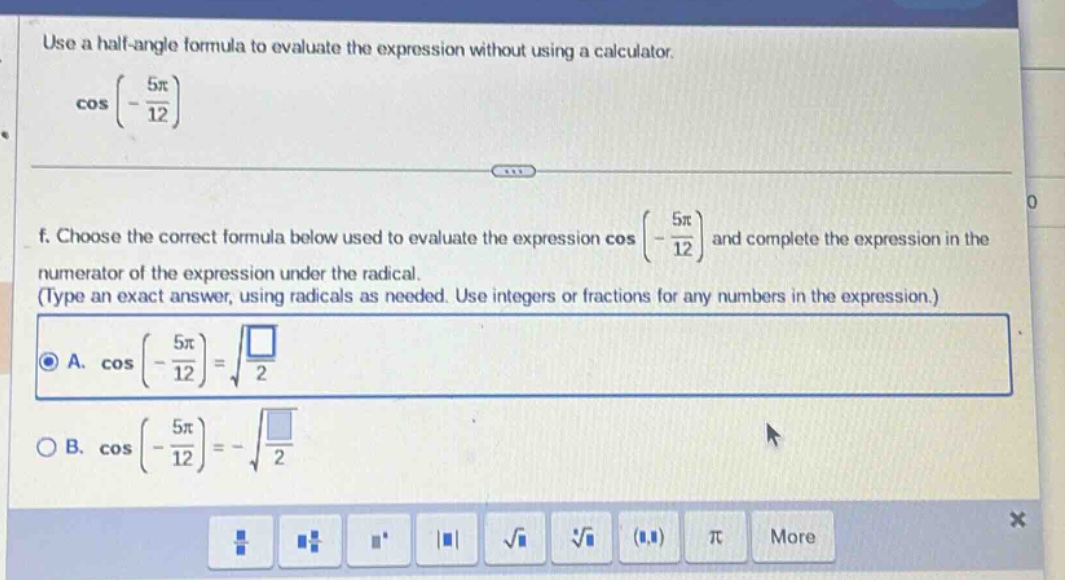 use a half - angle formula to evaluate the expression without using a calculator. cos(-5π/12) f. choose the correct formula below used to evaluate the expression cos(-5π/12) and complete the expression in the numerator of the expression under the radical. (type an exact answer, using radicals as needed. use integers or fractions for any numbers in the expression.) a. cos(-5π/12)=√(□/2) b. cos(-5π/12)=-√(□/2)