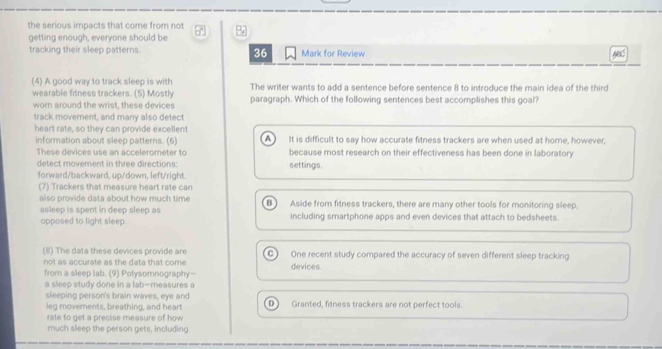 the serious impacts that come from not getting enough, everyone should be tracking their sleep patterns. (4) a good way to track sleep is with wearable fitness trackers. (5) mostly worn around the wrist, these devices track movement, and many also detect heart rate, so they can provide excellent information about sleep patterns. (6) these devices use an accelerometer to detect movement in three directions: forward/backward, up/down, left/right. (7) trackers that measure heart rate can also provide data about how much time asleep is spent in deep sleep as opposed to light sleep. (8) the data these devices provide are not as accurate as the data that come from a sleep lab. (9) polysomnography - a sleep study done in a lab - measures a sleeping persons brain waves, eye and leg movements, breathing, and heart rate to get a precise measure of how much sleep the person gets, including 36 mark for review the writer wants to add a sentence before sentence 8 to introduce the main idea of the third paragraph. which of the following sentences best accomplishes this goal? a it is difficult to say how accurate fitness trackers are when used at home, however, because most research on their effectiveness has been done in laboratory settings. b aside from fitness trackers, there are many other tools for monitoring sleep, including smartphone apps and even devices that attach to bedsheets. c one recent study compared the accuracy of seven different sleep tracking devices. d granted, fitness trackers are not perfect tools.