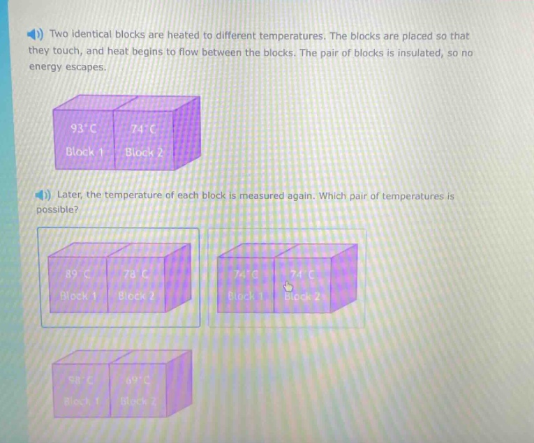 two identical blocks are heated to different temperatures. the blocks are placed so that they touch, and heat begins to flow between the blocks. the pair of blocks is insulated, so no energy escapes. later, the temperature of each block is measured again. which pair of temperatures is possible?
