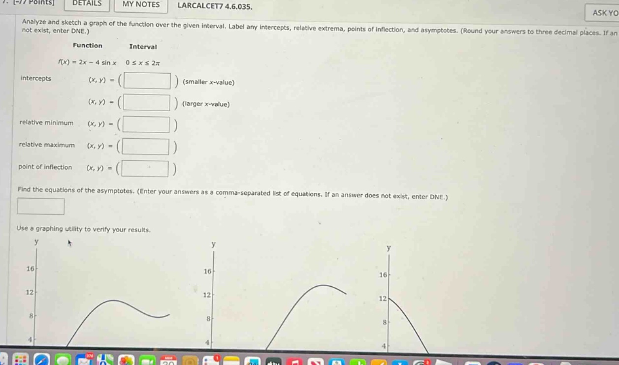 analyze and sketch a graph of the function over the given interval. label any intercepts, relative extrema, points of inflection, and asymptotes. (round your answers to three decimal places. if an not exist, enter dne.) function interval f(x)=2x - 4 sin x 0 ≤ x ≤ 2π intercepts (x, y)=( ) (smaller x - value) (x, y)=( ) (larger x - value) relative minimum (x, y)=( ) relative maximum (x, y)=( ) point of inflection (x, y)=( ) find the equations of the asymptotes. (enter your answers as a comma - separated list of equations. if an answer does not exist, enter dne.) use a graphing utility to verify your results.