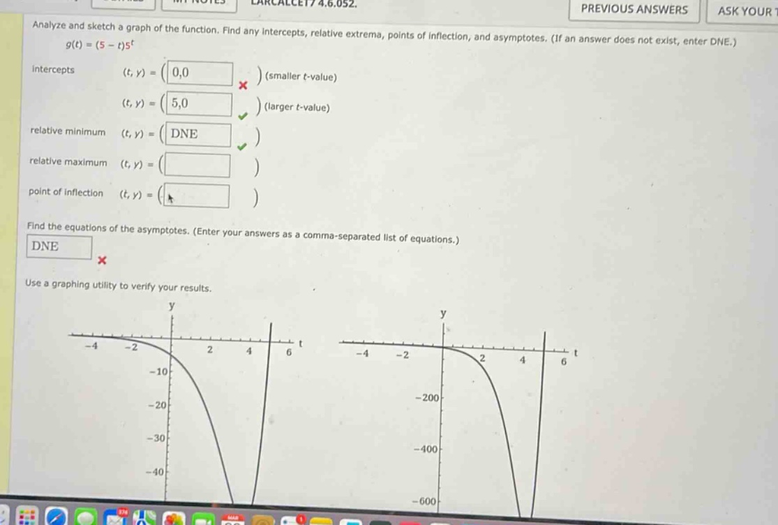 analyze and sketch a graph of the function. find any intercepts, relative extrema, points of inflection, and asymptotes. (if an answer does not exist, enter dne.) g(t)=(5 - t)t^5 intercepts (t,y)=(0,0) (smaller t - value) (t,y)=(5,0) (larger t - value) relative minimum (t,y)=(dne) relative maximum (t,y)=() point of inflection (t,y)=() find the equations of the asymptotes. (enter your answers as a comma - separated list of equations.) dne use a graphing utility to verify your results.