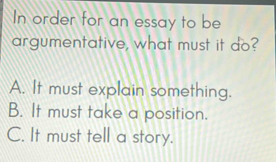 in order for an essay to be argumentative, what must it do? a. it must explain something. b. it must take a position. c. it must tell a story.