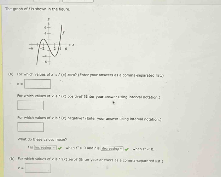 the graph of f is shown in the figure. (a) for which values of x is f(x) zero? (enter your answers as a comma - separated list.) x = for which values of x is f(x) positive? (enter your answer using interval notation.) for which values of x is f(x) negative? (enter your answer using interval notation.) what do these values mean? f is increasing when f > 0 and f is decreasing when f < 0. (b) for which values of x is f(x) zero? (enter your answers as a comma - separated list.) x =
