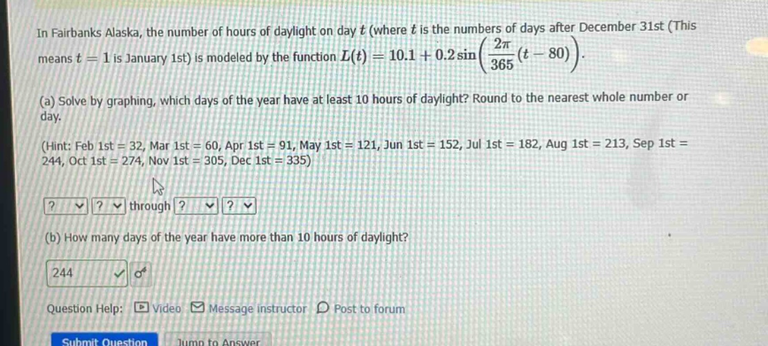 in fairbanks alaska, the number of hours of daylight on day t (where t is the numbers of days after december 31st (this means t = 1 is january 1st) is modeled by the function l(t)=10.1 + 0.2sin((2π/365)(t - 80)). (a) solve by graphing, which days of the year have at least 10 hours of daylight? round to the nearest whole number or day. (hint: feb 1st = 32, mar 1st = 60, apr 1st = 91, may 1st = 121, jun 1st = 152, jul 1st = 182, aug 1st = 213, sep 1st = 244, oct 1st = 274, nov 1st = 305, dec 1st = 335) (b) how many days of the year have more than 10 hours of daylight? question help: video message instructor post to forum
