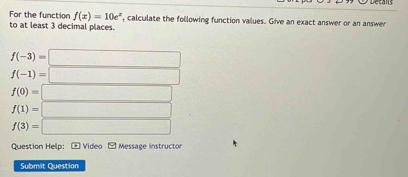 for the function f(x)=10e^x, calculate the following function values. give an exact answer or an answer to at least 3 decimal places. f(-3)= f(-1)= f(0)= f(1)= f(3)= question help: video message instructor submit question