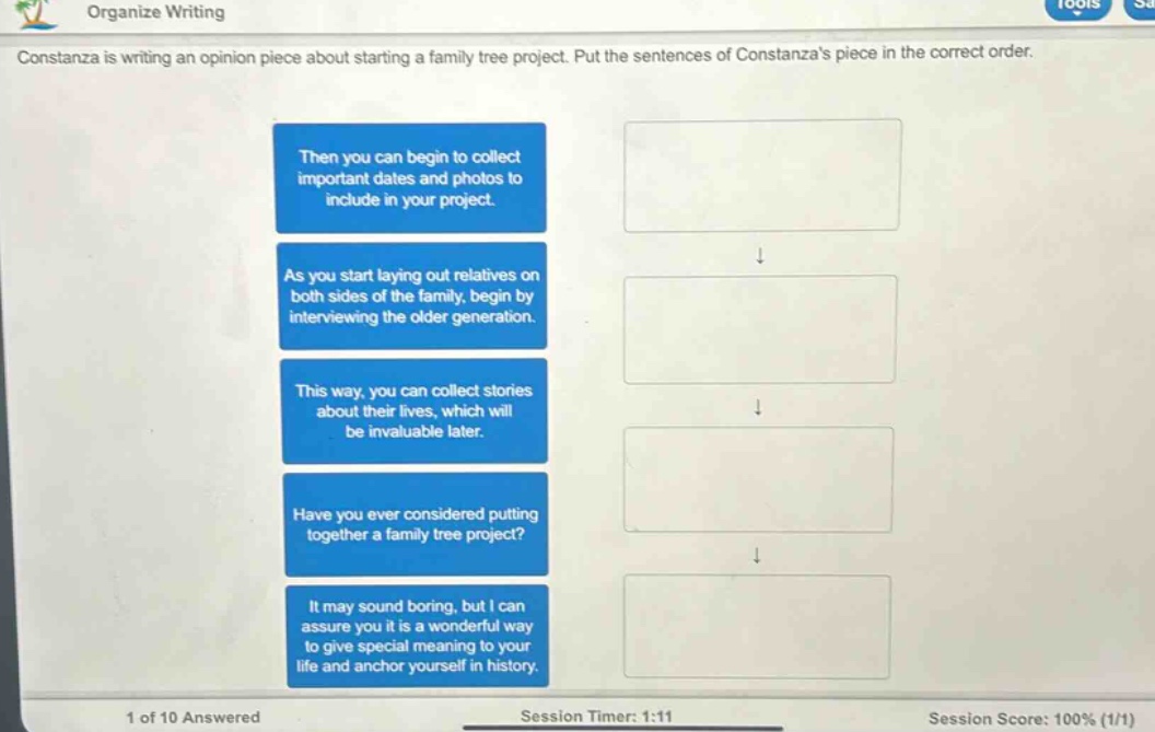 organize writing\nconstanza is writing an opinion piece about starting a family tree project. put the sentences of constanzas piece in the correct order.\nthen you can begin to collect important dates and photos to include in your project.\nas you start laying out relatives on both sides of the family, begin by interviewing the older generation.\nthis way, you can collect stories about their lives, which will be invaluable later.\nhave you ever considered putting together a family tree project?\nit may sound boring, but i can assure you it is a wonderful way to give special meaning to your life and anchor yourself in history.\n1 of 10 answered\nsession timer: 1:11\nsession score: 100% (1/1)